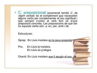 • C. preposicional

(anomenat també C. de
règim verbal): és el complement que necessiten
alguns verbs per complementar el seu significat i
que sempre s’uneix al verb fent ús d’una
preposició concreta. Les preposicions de què fan
ús aquests verbs són: a, en, per, amb i de.
Estructures:
Sprep: En Lluís insisteix en la seva proposta.
Pro:

En Lluís hi insisteix.
En Lluís se n’alegra.

Oració: En Lluís insisteix que li apugin el sou.

 