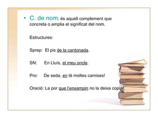 • C. de nom: és aquell complement que
concreta o amplia el significat del nom.
Estructures:
Sprep: El pis de la cantonada.
SN:

En Lluís, el meu oncle.

Pro:

De seda, en té moltes camises!

Oració: La por que l’enxampin no la deixa copiar.

 