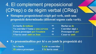 4. El complement preposicional
(CPrep) o de règim verbal (CRèg)
● Sintagma preposicional exigit pel verb, amb una
preposició determinada (diferent segons cada verb).
Es burla de tothom ➱ Burlar-se de
Va convidar l’Anna a una cervesa ➱ Convidar algú a
Estava preocupat per l’examen ➱ Preocupar-se per
S’havia casat amb en Joan ➱ Casar-se amb
● Es pronominalitza per hi o en (amb la preposició de)
Se’n burla La hi va convidar
Hi estava preocupat S’hi havia casat
 