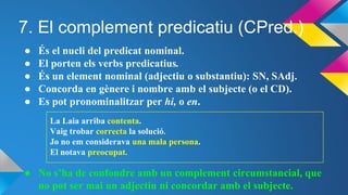 7. El complement predicatiu (CPred.)
● És el nucli del predicat nominal.
● El porten els verbs predicatius.
● És un element nominal (adjectiu o substantiu): SN, SAdj.
● Concorda en gènere i nombre amb el subjecte (o el CD).
● Es pot pronominalitzar per hi, o en.
La Laia arriba contenta.
Vaig trobar correcta la solució.
Jo no em considerava una mala persona.
El notava preocupat.
● No s’ha de confondre amb un complement circumstancial, que
no pot ser mai un adjectiu ni concordar amb el subjecte.
 