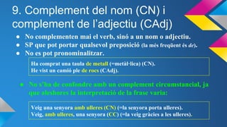 9. Complement del nom (CN) i
complement de l’adjectiu (CAdj)
● No complementen mai el verb, sinó a un nom o adjectiu.
● SP que pot portar qualsevol preposició (la més freqüent és de).
● No es pot pronominalitzar.
Ha comprat una taula de metall (=metàl·lica) (CN).
He vist un camió ple de rocs (CAdj).
● No s’ha de confondre amb un complement circumstancial, ja
que aleshores la interpretació de la frase varia:
Veig una senyora amb ulleres (CN) (=la senyora porta ulleres).
Veig, amb ulleres, una senyora (CC) (=la veig gràcies a les ulleres).
 