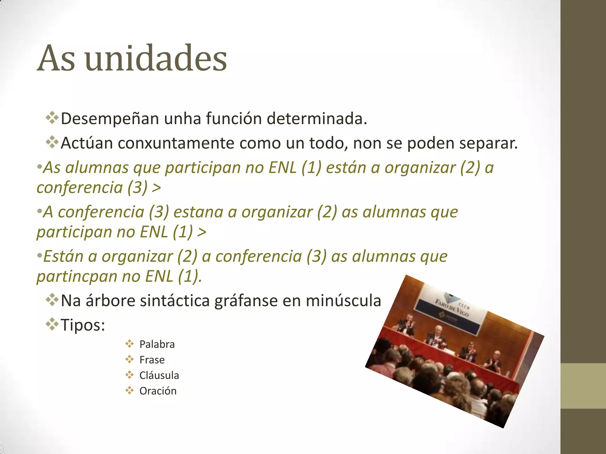 As unidades
 Desempeñan unha función determinada.
 Actúan conxuntamente como un todo, non se poden separar.
•As alumnas que participan no ENL (1) están a organizar (2) a
conferencia (3) >
•A conferencia (3) estana a organizar (2) as alumnas que
participan no ENL (1) >
•Están a organizar (2) a conferencia (3) as alumnas que
partincpan no ENL (1).
 Na árbore sintáctica gráfanse en minúscula
 Tipos:
              Palabra
              Frase
              Cláusula
              Oración
 