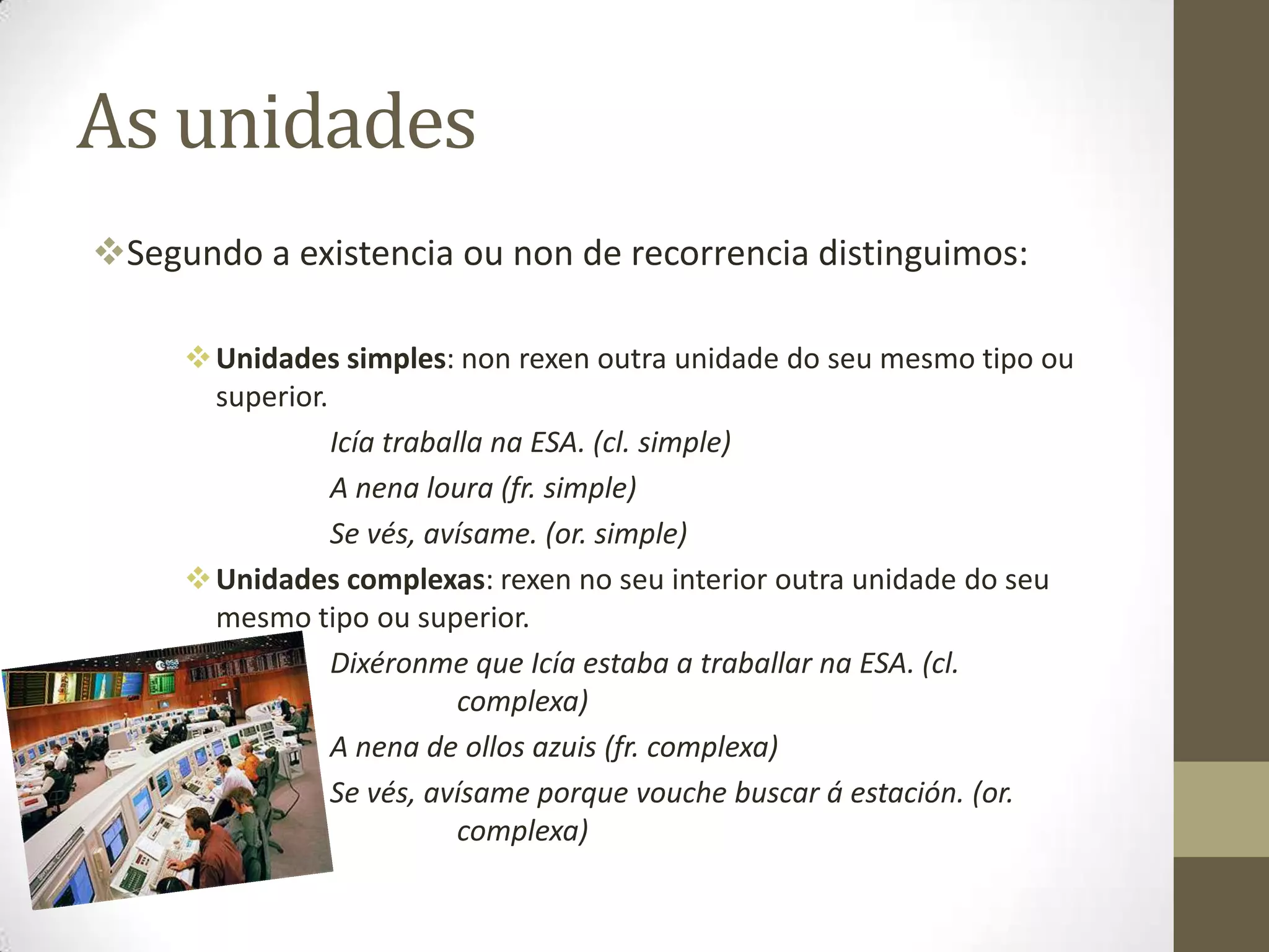 As unidades
Segundo a existencia ou non de recorrencia distinguimos:

      Unidades simples: non rexen outra unidade do seu mesmo tipo ou
       superior.
                 Icía traballa na ESA. (cl. simple)
                 A nena loura (fr. simple)
                 Se vés, avísame. (or. simple)
      Unidades complexas: rexen no seu interior outra unidade do seu
       mesmo tipo ou superior.
                 Dixéronme que Icía estaba a traballar na ESA. (cl.
                            complexa)
                 A nena de ollos azuis (fr. complexa)
                 Se vés, avísame porque vouche buscar á estación. (or.
                            complexa)
 