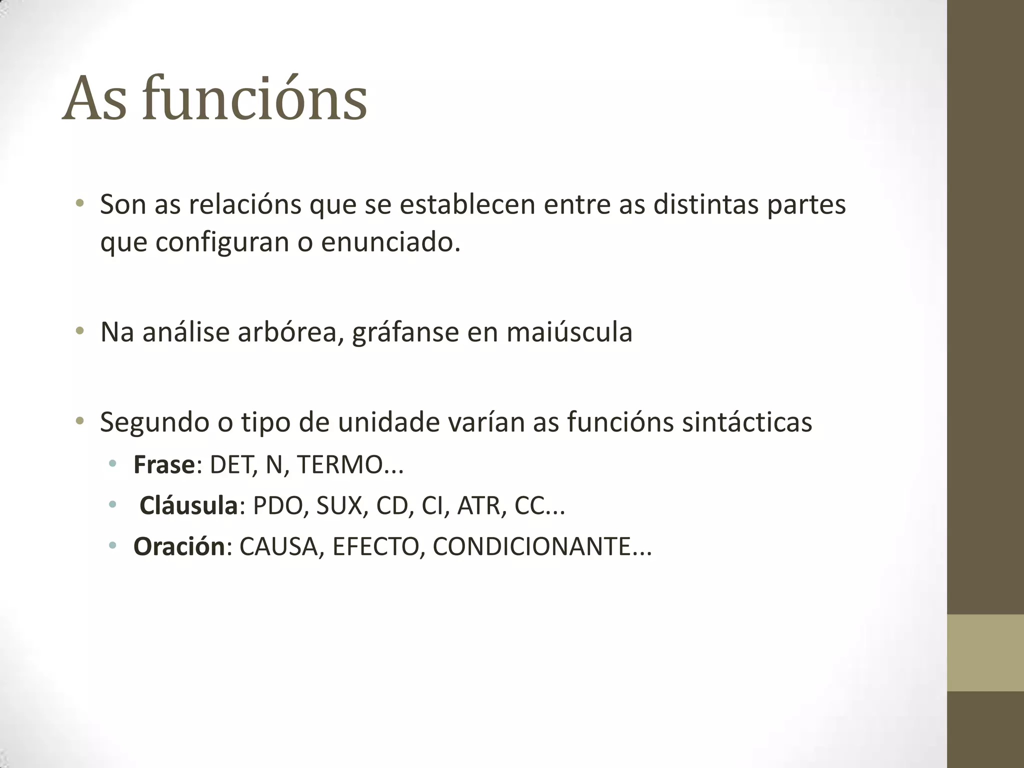 As funcións
• Son as relacións que se establecen entre as distintas partes
  que configuran o enunciado.

• Na análise arbórea, gráfanse en maiúscula

• Segundo o tipo de unidade varían as funcións sintácticas
  • Frase: DET, N, TERMO...
  • Cláusula: PDO, SUX, CD, CI, ATR, CC...
  • Oración: CAUSA, EFECTO, CONDICIONANTE...
 