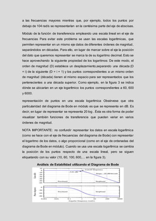 a las frecuencias mayores mientras que, por ejemplo, todos los puntos por
debajo de 104 rad/s se representarían en la centésima parte del eje de abscisas.
Módulo de la función de transferencia empleando una escala lineal en el eje de
frecuencias Para evitar este problema se usan las escalas logarítmicas, que
permiten representar en un mismo eje datos de diferentes órdenes de magnitud,
separándolos en décadas. Para ello, en lugar de marcar sobre el eje la posición
del dato que queremos representar se marca la de su logaritmo decimal. Esto se
hace aprovechando la siguiente propiedad de los logaritmos: De este modo, el
orden de magnitud (D) establece un desplazamiento,separando una década (D
= i) de la siguiente (D = i + 1) y los puntos correspondientes a un mismo orden
de magnitud (década) tienen el mismo espacio para ser representados que los
pertenecientes a una década superior. Como ejemplo, en la figura 3 se indica
dónde se ubicarían en un eje logarítmico los puntos correspondientes a 60, 600
y 6000.
representación de puntos en una escala logarítmica Obsérvese que otra
particularidad del diagrama de Bode en módulo es que se representa en dB. Es
decir, en lugar de representar se representa 20 log . Ésta es otra forma de poder
visualizar también funciones de transferencia que pueden variar en varios
órdenes de magnitud.
NOTA IMPORTANTE: no confundir representar los datos en escala logarítmica
(como se hace con el eje de frecuencias del diagrama de Bode) con representar
el logaritmo de los datos, o algo proporcional (como en el eje de ordenadas del
diagrama de Bode en módulo). Cuando se usa una escala logarítmica se cambia
la posición de los puntos respecto de una escala lineal, pero se siguen
etiquetando con su valor (10, 60, 100, 600,… en la figura 3).
Análisis de Estabilidad utilizando el Diagrama de Bode
 