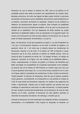 frecuencia tal, que el retraso no alcance los 180º, pero en la práctica no es
aceptable porque toda señal es siempre una superposición de muchas otras,
llamadas armónicos, de modo que alguna de ellas puede coincidir o acercarse
demasiado a la frecuencia que lo inestabiliza, ese armónico será amplificado por
el sistema y terminará dominando la respuesta. Tampoco ha de olvidarse la
influencia de perturbaciones ajenas al sistema. Este concepto de estabilidad
absoluta solo nos dice si el sistema es estable o no lo es, pero no nos aporta una
medida de la estabilidad. Con los diagramas de Bode también se puede
determinar la estabilidad relativa como se representa en la siguiente figura. Se
conoce como frecuencia de corte (en lazo abierto) a la frecuencia con la que se
anula el módulo (expresado de decibelios), o, lo que es
Igual, a la frecuencia con la que la ganancia es igual a 1, ya que el logaritmo de
1 es cero. Con frecuencias mayores a la de corte, el módulo es negativo y la
ganancia menor de 1, de modo que el sistema atenúa las oscilaciones de
frecuencias mayores a la de corte. Si el retraso de 180º se alcanza a mayor
frecuencia que la de corte, entonces el sistema es estable porque, como se
acaba de decir, la ganancia es menor de 1. El margen de fase y el margen de
ganancia, marcados en la figura, son una medida de la estabilidad relativa y
miden, respectivamente, el número de grados y el número de decibelios que
faltan para llegar a la inestabilidad. En el ejemplo representado como inestable,
se observa que con el retraso de 180º tenemos un módulo mayor que cero, por
lo que la ganancia será mayor de 1 y si se cierra el lazo (uniendo B con A como
en la figura anterior) aumentarán las oscilaciones. En lazo cerrado se denomina
"banda pasante" al intervalo de frecuencias entre las que el sistema mantiene
buena ganancia, concretamente se corresponde con una pérdida en módulo de
3 dB. En esta banda de frecuencias responde con rapidez a las exigencias de
control y lógicamente, interesa que la banda pasante sea grande para que
mantenga la capacidad de reaccionar con altas frecuencias. La banda pasante
(en lazo cerrado) coincide aproximadamente con la frecuencia de corte (en lazo
abierto), por lo tanto, aumentar la frecuencia de corte significa aumentar la
velocidad de respuesta del sistema. Sin embargo, a medida que se
aumenta la frecuencia de corte disminuyen los márgenes de fase y de ganancia,
acercándose a la inestabilidad. Para mejorar la respuesta se necesita, en
 