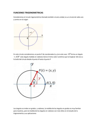 FUNCIONES TRIGONOMETRICAS
Consideremos el circulo trigonométrico llamado también circulo unidad, es un circulo de radio uno
y centro en el origen
En este círculo consideremos un punto P de coordenadas (x, y) en este caso PO

forma un ángulo
AOP este ángulo medido en radianes tiene el mimo valor numérico que la longitud del arco a
lo lardo del circulo desde el punto A hasta el punto P
Los ángulos se miden en grados y radianes, la medida de los ángulos en grados es muy familiar
para nosotros, pero la medida de los ángulos en radianes son más útiles en el estudio de la
trigonometría y sus aplicaciones
 