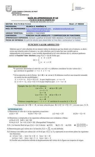 LICEO CARMELA CARVAJAL DE PRAT
PROVIDENCIA
DPTO. DE MATEMATICA
FUNCION VALOR ABSOLUTO.-
Sabemos que el valor absoluto de un número indica la distancia que hay desde cero al número, es decir,
existe una relación entre el número y su valor absoluto, por lo tanto hay una variable que es
independiente x (el número) y una variable dependiente y (el valor absoluto de x), entonces podemos
definir la Función Valor Absoluto como de modo que:
Observaciones de repaso:
*Si queremos determinar el valor de x en: , debemos considerar los dos valores de x
que satisfacen la igualdad:
* Si la expresión es de la forma: con ; debemos resolver una ecuación tomando
en cuenta las dos posibilidades :
i)
ii)
Ejemplo: Sea ; entonces:
i)
ii)
Podemos comprobar que x = -2 x = -8 satisfacen la ecuación
* La expresión , no tiene solución pues y en este caso -3 .
ACTIVIDAD N°1:
1) Determina el valor de x en las siguientes ecuaciones :
a) b) c) d)
2) Determina y comprueba si las siguientes afirmaciones son verdaderas o falsas:
a)
b) (Desigualdad Triangular)
3) Si f es función Real tal que .Calcula: a) b) c) d)
4) Determina para qué valores de x la función no está definida.
5) Construye una tabla con valores de x R tal que -5 y representa en un mismo plano las siguientes
tres funciones:
a) i) f1(x) = ; f2(x) = f3(x) =
ii) f1(x) = ; f2(x) = + 2 f3(x) =
b) Escribe una conclusión referida al desplazamiento del vértice de la figura con respecto al origen.
GUÍA DE APRENDIZAJE N°10
F U N C I O N E S (PARTE IV)
FECHA DE EDICIÓN 14/11/11
SECTOR: M A T E M A T I C A Nivel : 2° MEDIO
PROFESORA: BLANCA E. RAMÍREZ N.
MAIL DE PROFESORES: b.e.r.n.matematica@gmail.com , amaliaterceros@gmail.com
aleibanezlunaccp@yahoo.com
UNIDAD TEMÁTICA: ALGEBRA Y FUNCIONES
CONTENIDO: FUNCION VALOR ABSOLUTO Y COMPOSICION DE FUNCIONES.
APRENDIZAJE ESPERADO: Conocer y graficar la función Valor absoluto y Función Compuesta.
FECHA DE ENTREGA: Es guía de estudio para desarrollar en tres días y autoevaluar tu trabajo.
 