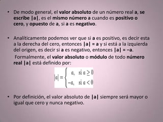 De modo general, el valor absoluto de un número real a, se escribe |a|, es el mismo número a cuando es positivo o cero, y opuesto de a, si a es negativo.Analíticamente podemos ver que si a es positivo, es decir esta a la derecha del cero, entonces |a| = a y si está a la izquierda del origen, es decir si a es negativo, entonces |a| = −a.     Formalmente, el valor absoluto o módulo de todo número real |a| está definido por:Por definición, el valor absoluto de |a| siempre será mayor o igual que cero y nunca negativo.