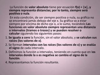       La función de valor absoluto tiene por ecuación f(x) = |x|, y siempre representa distancias; por lo tanto, siempre será positiva o nula.       En esta condición, de ser siempre positiva o nula, su gráfica no se encontrará jamás debajo del eje x. Su gráfica va a estar siempre por encima de dicho eje o, a lo sumo, tocándolo Las funciones en valor absoluto siempre representan una distancia o intervalos (tramos o trozos) y se pueden resolver o calcular siguiendo los siguientes pasos:1. Se iguala a cero la función, sin el valor absoluto, y se calculan sus raíces (los valores de x).2. Se forman intervalos con las raíces (los valores de x) y se evalúa el signo de cada intervalo.3. Definimos la función a intervalos, teniendo en cuenta que en los intervalos donde la x es negativa se cambia el signo de la función.4. Representamos la función resultante.