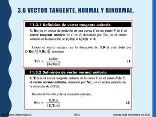 Ing. Álvaro Chávez Galavíz ITSTL martes, 8 de noviembre de 2022
3.6 VECTOR TANGENTE, NORMAL Y BINORMAL.
 