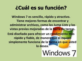 ¿Cuál es su función?
Windows 7 es sencillo, rápido y atractivo.
Tiene mejores formas de encontrar y
administrar archivos, como las Jump Lists y las
vistas previas mejoradas de la barra de tareas.
Está diseñado para ofrecer un rendimiento más
rápido y fiable, de manera que el equipo
simplemente funciona de la forma en que usted
lo desea.