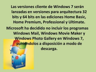 Las versiones cliente de Windows 7 serán
lanzadas en versiones para arquitectura 32
bits y 64 bits en las ediciones Home Basic,
Home Premium, Professional y Ultimate.
Microsoft ha decidido no incluir los programas
Windows Mail, Windows Movie Maker y
Windows Photo Gallery en Windows 7,
poniéndolos a disposición a modo de
descarga.