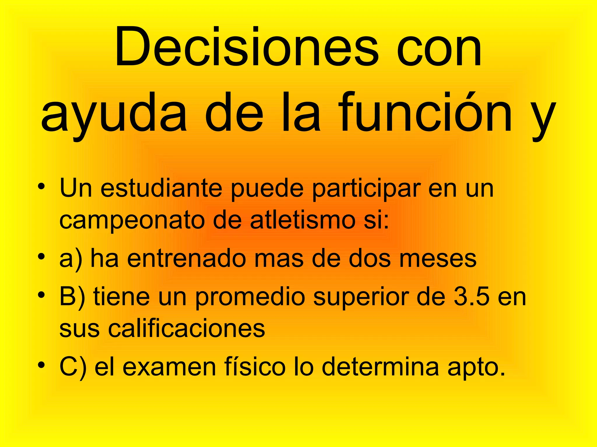 Decisiones con
ayuda de la función y
• Un estudiante puede participar en un
campeonato de atletismo si:
• a) ha entrenado mas de dos meses
• B) tiene un promedio superior de 3.5 en
sus calificaciones
• C) el examen físico lo determina apto.