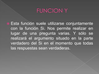 FUNCION Y Esta función suele utilizarse conjuntamente con la función Si. Nos permite realizar en lugar de una pregunta varias. Y sólo se realizará el argumento situado en la parte verdadero del Si en el momento que todas las respuestas sean verdaderas.