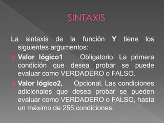 SINTAXISLa sintaxis de la función Y tiene los siguientes argumentos:Valor lógico1 Obligatorio. La primera condición que desea probar se puede evaluar como VERDADERO o FALSO.Valor lógico2, Opcional. Las condiciones adicionales que desea probar se pueden evaluar como VERDADERO o FALSO, hasta un máximo de 255 condiciones.