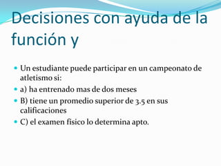 Decisiones con ayuda de la función yUn estudiante puede participar en un campeonato de atletismo si:a) ha entrenado mas de dos mesesB) tiene un promedio superior de 3.5 en sus calificacionesC) el examen físico lo determina apto.