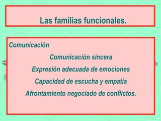 Las familias funcionales.

Comunicación
               Comunicación sincera
      Expresión adecuada de emociones
       Capacidad de escucha y empatía
    Afrontamiento negociado de conflictos.
 