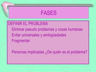 FASES
DEFINIR EL PROBLEMA
 Eliminar pseudo problemas y cosas humanas
 Evitar universales y ambigüedades
 Fragmentar

  Personas implicadas ¿De quién es el problema?
 