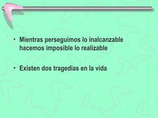 • Mientras perseguimos lo inalcanzable
  hacemos imposible lo realizable

• Existen dos tragedias en la vida
 