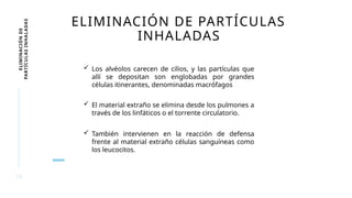 1 9
ELIMINACIÓN
DE
PARTÍCULAS
INHALADAS ELIMINACIÓN DE PARTÍCULAS
INHALADAS
 Los alvéolos carecen de cilios, y las partículas que
allí se depositan son englobadas por grandes
células itinerantes, denominadas macrófagos
 El material extraño se elimina desde los pulmones a
través de los linfáticos o el torrente circulatorio.
 También intervienen en la reacción de defensa
frente al material extraño células sanguíneas como
los leucocitos.
 