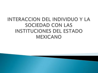 INTERACCION DEL INDIVIDUO Y LA SOCIEDAD CON LAS INSTITUCIONES DEL ESTADO MEXICANO 
