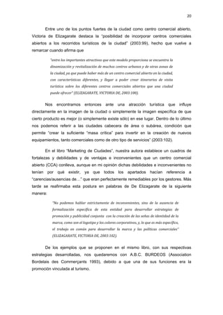 20 
 
         Entre uno de los puntos fuertes de la ciudad como centro comercial abierto,
Victoria de Elizagarate destaca la “posibilidad de incorporar centros comerciales
abiertos a los recorridos turísticos de la ciudad” (2003:99), hecho que vuelve a
remarcar cuando afirma que

           “entre los importantes atractivos que este modelo proporciona se encuentra la 
           dinamización y revitalización de muchos centros urbanos y de otras zonas de 
           la ciudad, ya que puede haber más de un centro comercial abierto en la ciudad, 
           con  características  diferentes,  y  llegar  a  poder  crear  itinerarios  de  visita 
           turística  sobre  los  diferentes  centros  comerciales  abiertos  que  una  ciudad 
           puede ofrecer” (ELIZAGARATE, VICTORIA DE, 2003:100). 


         Nos   encontramos         entonces      ante     una     atracción      turística    que    influye
directamente en la imagen de la ciudad o simplemente la imagen específica de que
cierto producto es mejor (o simplemente existe sólo) en ese lugar. Dentro de lo último
nos podemos referir a las ciudades cabecera de área o subárea, condición que
permite “crear la suficiente “masa crítica” para invertir en la creación de nuevos
equipamientos, tanto comerciales como de otro tipo de servicios” (2003:102).

         En el libro “Marketing de Ciudades”, nuestra autora establece un cuadros de
fortalezas y debilidades y de ventajas e inconvenientes que un centro comercial
abierto (CCA) conlleva, aunque en mi opinión dichas debilidades e inconvenientes no
tenían    por qué      existir,    ya    que    todos     los    apartados       hacían referencia a
“carencias/ausencias de…” que eran perfectamente remediables por los gestores. Más
tarde se reafirmaba esta postura en palabras de De Elizagarate de la siguiente
manera:

            “No  podemos  hablar  estrictamente  de  inconvenientes,  sino  de  la  ausencia  de 
            formalización  específica  de  esta  entidad  para  desarrollar  estrategias  de 
            promoción y publicidad conjunta  con la creación de las señas de identidad de la 
            marca, como son el logotipo y los colores corporativos, y, lo que es más específico, 
            el  trabajo  en  común  para  desarrollar  la  marca  y  las  políticas  comerciales” 
            (ELIZAGARATE, VICTORIA DE, 2003:102). 


         De los ejemplos que se proponen en el mismo libro, con sus respectivas
estrategias desarrolladas, nos quedaremos con A.B.C. BURDEOS (Association
Bordelais des Commerçants 1993), debido a que una de sus funciones era la
promoción vinculada al turismo.
 