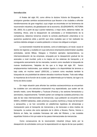 3 
 

Introducción

       A finales del siglo XX, como afirma la doctora Victoria de Elizagarate, se
produjeron grandes cambios socioeconómicos que llevaron a las ciudades a afrontar
transformaciones de gran magnitud, cuyo origen se encontraba en los fenómenos de
reconversión industrial y de globalización de la economía. (ELIZAGARATE, VICTORIA
DE, 2003). Es a partir de aquí cuando hablamos, o mejor dicho, debemos hablar, de
marketing. Ahora, ante la desaparición de actividades y el fortalecimiento de la
competencia, debemos tomarnos enserio la correcta planificación urbanística si no
queremos quedarnos atrás y permitir que otras ciudades que sí han realizado los
cambios debidos atraigan a nuestra población o incluso nos obliguen a emigrar.

       La reconversión industrial de sectores, como el siderúrgico y el naval, causó el
declive de regiones y ciudades en cuya estructura empresarial predominaban aquellas
actividades, siendo Bilbao, Glasgow o Charleroi ejemplos representativos. La
internacionalización de las empresas, empujada por la desaparición gradual de los
aranceles a nivel mundial, junto a la mejora en los sistemas de transporte y el
consiguiente acercamiento de los mercados, tuvieron como resultado la búsqueda de
nuevas localizaciones, "alejadas de los que a lo largo del siglo XX               fueron
emplazamientos tradicionales, que estaban ligados a la disponibilidad de terrenos a
bajo coste, en muchos casos" (2003:24), y tuvieron como resultado también la
búsqueda de una posibilidad de obtener elevados incentivos fiscales. Todo esto refleja
la importancia de la función de la ciudad, que determinada por la historia, da lugar a la
forma de dicha ciudad.

       En mejor situación para afrontar los cambios socioeconómicos se encuentran
las ciudades con una estructura empresarial muy especializada, que suelen ser de
tamaño medio, como Montpellier y Toulouse (Francia) y los sectores farmacéutico y
aeronáutico, respectivamente. También parten con ventaja las ciudades próximas a los
ejes de las rutas internacionales de mercancías, cuya población se encuentra entre
60000 y 400000 habitantes, están próximas a puertos marítimos y líneas de ferrocarril
y aeropuertos, y se han convertido en plataformas logísticas de almacenaje y
manipulación para el transporte de mercancías y de transvase a otros medios de
transporte. La autora cita como ejemplos de lo último a Novara, Parma, Verona o
Bolonia en Italia, las ciudades francesas del valle del Ródano, y las ciudades
españolas Victoria e Irún por estar en los pasos internacionales de mercancías.

       Como consecuencia de la reconversión industrial (intuyo tanto por la
desaparición de actividades como por la especialización en alguna de las que quedan)
 