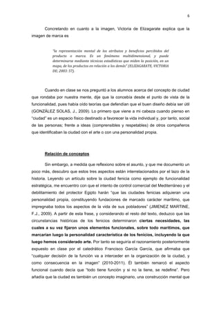 6 
 
       Concretando en cuanto a la imagen, Victoria de Elizagarate explica que la
imagen de marca es


            “la  representación  mental  de  los  atributos  y  beneficios  percibidos  del 
            producto  o  marca.  Es  un  fenómeno  multidimensional,  y  puede 
            determinarse  mediante  técnicas  estadísticas  que  miden  la  posición,  en  un 
            mapa, de los productos en relación a los demás” (ELIZAGARATE, VICTORIA 
            DE; 2003: 57). 




       Cuando en clase se nos preguntó a los alumnos acerca del concepto de ciudad
que rondaba por nuestra mente, dije que la concebía desde el punto de vista de la
funcionalidad, pues había oído teorías que defendían que el buen diseño debía ser útil
(GONZÁLEZ SOLAS, J., 2009). Lo primero que viene a mi cabeza cuando pienso en
“ciudad” es un espacio físico destinado a favorecer la vida individual y, por tanto, social
de las personas; frente a ideas (comprensibles y respetables) de otros compañeros
que identificaban la ciudad con el arte o con una personalidad propia.




       Relación de conceptos

       Sin embargo, a medida que reflexiono sobre el asunto, y que me documento un
poco más, descubro que estos tres aspectos están interrelacionados por el lazo de la
historia. Leyendo un artículo sobre la ciudad fenicia como ejemplo de funcionalidad
estratégica, me encuentro con que el intento de control comercial del Mediterráneo y el
debilitamiento del protector Egipto harán “que las ciudades fenicias adquieran una
personalidad propia, constituyendo fundaciones de marcado carácter marítimo, que
impregnaba todos los aspectos de la vida de sus pobladores” (JIMENEZ MARTINE,
F.J., 2009). A partir de esta frase, y considerando el resto del texto, deduzco que las
circunstancias históricas de los fenicios determinaron ciertas necesidades, las
cuales a su vez fijaron unos elementos funcionales, sobre todo marítimos, que
marcarían luego la personalidad característica de los fenicios, incluyendo la que
luego hemos considerado arte. Por tanto se seguiría el razonamiento posteriormente
expuesto en clase por el catedrático Francisco García García, que afirmaba que
“cualquier decisión de la función va a interceder en la organización de la ciudad, y
como consecuencia en la imagen” (2010-2011). Él también remarcó el aspecto
funcional cuando decía que “todo tiene función y si no la tiene, se redefine”. Pero
añadía que la ciudad es también un concepto imaginario, una construcción mental que
 