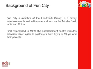 Background of Fun CityFun City a member of the Landmark Group; is a family entertainment brand with centers all across the Middle East, India and China. First established in 1999, the entertainment centre includes activities which cater to customers from 0 yrs to 19 yrs and their parents. 