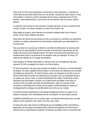 Fase oral: El niño nace preparado a conservar la vida mamando, y mientras se
nutre tiene las primeras relaciones con los demás, creando de este modo un nexo
entre afecto y nutrición y entre necesidad de los otros y actividad oral. El niño
llevará – para experimentar y comunicar con los demás: todo a la boca, (siente
placer).
La relación oral incluye la comunicación a través del tacto, el olor, la posición del
cuerpo, el calor, los nexos visuales, el rostro de la madre, etc.
Esta etapa se supera, pero siempre nos quedan rezagos tales como mascar
chicle, fumar, llevar objetos a la boca.
Fase anal: Se denomina así porque el niño ya comienza a controlar sus esfínteres
y obtiene un placer reteniendo los movimientos intestinales que estimulaban la
mucosa anal.
Hay que tener en cuenta que el efectivo controlde la defecación se alcanza sólo
luego que ha sido posible el control muscular a través de la maduración de los
rasgos nerviosos de la médula espinal. Por tanto una educación prematura a la
limpieza lleva a fijar a la persona en el carácter anal; por ejemplo: El avaro. El
coleccionar objetos es un rezago de analidad.
Fase elíptica: El infante desarrolla un intenso amor por el progenitor del sexo
opuesto. El niño se apega a la madre y la niña al padre.
El niño es posesivo, de aquí que el padre es sentido un intruso y un rival (complejo
de Edipo). En esta rivalidad frente al padre, el niño teme ser destruido por el padre
(complejo de castración). Al mismo tiempo nace una angustia en el niño o por el
temor confirmado de poder ser destruido por el padre o por su hostilidad frente a
un padre que, pese a todo, lo quiere (sentimiento de culpa). Finalmente el niño
descubre que para llegar a poseer a su madre tiene que llegar a ser todo un
hombre como su padre (principio de identificación). Aquí es cuando el niño
comienza a interiorizar las normas de los padres conformándose el "súper yo".
Analógicamente se llega a la identificación de la niña con su madre.
La mayoría de los problemas en las etapas posteriores tienen su origen en un
Edipo no resuelto. Son manifestaciones de una fijación en esta etapa cuando
hayfalta de identificación con su propio sexo. Concluimos afirmando que, en esta
etapa, el niño aprende a ser varón y la niña a ser mujer.
A modo de cierre vale marcar la diferencia que se establece entre crecimiento y
desarrollo, ya que estos conceptos están íntimamente ligados en el tema de la
infancia pero su significado es distinto. El primero se define como un aumento del
 