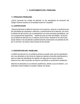 1. PLANTEAMIENTO DEL PROBLEMA
1.1 PREGUNTA PROBLEMA
¿Cómo aumentar los niveles de atención en los estudiantes de transición del
colegio Venecia ubicado en la localidad sexta de Tunjuelito?
1.2 JUSTIFICACION
Operacionalmente el déficit de atención es la ausencia, carencia o insuficiencia de
las actividades de orientación, selección y mantenimiento de la atención, así como
la deficiencia del control y de su participación con otros procesos psicológicos, con
sus consecuencias específicas. Desde el punto de vista neurológico, se asume
que el Déficit de atención es un trastorno de la función cerebral en los niños esto
puede afectar a los estudiantes académicamente produciendo una pérdida de año
por no dominar los temas vistos durante el año escolar
1.3 DESCRIPCION DEL PROBLEMA
La déficit de atención es un problema porque se puede notar que los estudiantes
son muy distraídos en las horas de clases por ejemplo el docente está llevando a
cabo su clase los estudiantes de repente ven algo que se mueve mientras
observan eso, ellos se pierden de clase lo cual afecta su rendimiento académico
Además de atrasarlos en sus labores académicas, debido a que se distraen y no
entienden el tema tratado no pueden realizar sus tareas
 