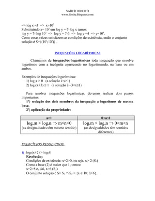 SABER DIREITO
                           www.itbsite.blogspot.com


=> log x =3 => x=103
Substituindo x= 103 em log y = 7-log x temos:
log y = 7- log 103 => log y = 7-3 => log y =4 => y=104.
Como essas raízes satisfazem as condições de existência, então o conjunto
solução é S={(103;104)}.


                       INEQUAÇÕES LOGARÍTMICAS

       Chamamos de inequações logarítmicas toda inequação que envolve
logaritmos com a incógnita aparecendo no logaritmando, na base ou em
ambos.

Exemplos de inequações logarítmicas:
  1) log2x > 0 (a solução é x>1)
  2) log4(x+3) ≤ 1 (a solução é –3<x≤1)

   Para resolver inequações logarítmicas, devemos realizar dois passos
importantes:
   1º) redução dos dois membros da inequação a logaritmos de mesma
base;
   2º) aplicação da propriedade:

                 a>1                                    0<a<1
   logam > logan ⇒ m>n>0                   logam > logan ⇒ 0<m<n
(as desigualdades têm mesmo sentido)       (as desigualdades têm sentidos
                                                     diferentes)


EXERCÍCIOS RESOLVIDOS:

1) log2(x+2) > log28
   Resolução:
   Condições de existência: x+2>0, ou seja, x>-2 (S1)
   Como a base (2) é maior que 1, temos:
   x+2>8 e, daí, x>6 (S2)
   O conjunto solução é S= S1 ∩ S2 = {x ∈ IR| x>6}.
 