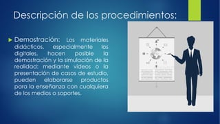 Descripción de los procedimientos:
u Demostración: Los materiales
didácticos, especialmente los
digitales, hacen posible la
demostración y la simulación de la
realidad: mediante videos o la
presentación de casos de estudio,
pueden elaborarse productos
para la enseñanza con cualquiera
de los medios o soportes.
 