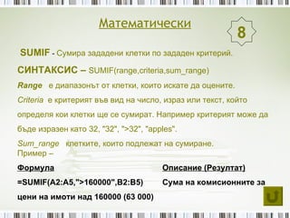 Математически
                                                          8
SUMIF - Сумира зададени клетки по зададен критерий.
СИНТАКСИС – SUMIF(range,criteria,sum_range)
Range е диапазонът от клетки, които искате да оцените.
Criteria е критерият във вид на число, израз или текст, който
определя кои клетки ще се сумират. Например критерият може да
бъде изразен като 32, "32", ">32", "apples".
Sum_range клетките, които подлежат на сумиране.
Пример –
Формула                                Описание (Резултат)
=SUMIF(A2:A5,">160000",B2:B5)          Сума на комисионните за
цени на имоти над 160000 (63 000)
 