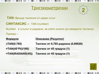 Тригонометрични
                                                      2
TAN- Връща тангенса от даден ъгъл
СИНТАКСИС – TAN (number)
Number е ъгълът в радиани, за който искате да намерите тангенса.
Пример –
Формула              Описание (Резултат)
=TAN(0.785)          Тангенс от 0,785 радиана (0,99920)
=TAN(45*PI()/180)    Тангенс от 45 градуса (1)
=TAN(RADIANS(45))    Тангенс от 45 градуса (1)
 