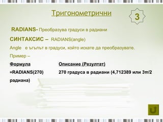 Тригонометрични
                                                       3
RADIANS- Преобразува градуси в радиани
СИНТАКСИС – RADIANS(angle)
Angle е ъгълът в градуси, който искате да преобразувате.
Пример –
Формула              Описание (Резултат)
=RADIANS(270)        270 градуса в радиани (4,712389 или 3π/2
радиана)
 