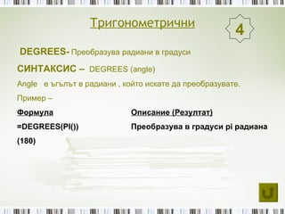 Тригонометрични
                                                       4
DEGREES- Преобразува радиани в градуси
СИНТАКСИС – DEGREES (angle)
Angle е ъгълът в радиани , който искате да преобразувате.
Пример –
Формула                      Описание (Резултат)
=DEGREES(PI())               Преобразува в градуси pi радиана
(180)
 