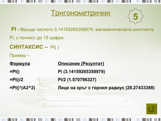 Тригонометрични
                                                      5
PI - Връща числото 3.14159265358979, математическата константа
Pi, с точност до 15 цифри.

СИНТАКСИС – PI( )
Пример –
Формула               Описание (Резултат)
=PI()                 Pi (3.14159265358979)
=PI()/2               Pi/2 (1.570796327)
=PI()*(A2^2)          Лице на кръг с горния радиус (28.27433388)
 