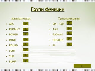 Групи функции
   Математически                  Тригонометрични

• ABS                     • SIN, COS

• PRODUCT                 • TAN

• POWER                   • RADIANS

• RAND                    • DEGREES

• ROUND                   • PI

• SQRT

• SUM

• SUMIF
 