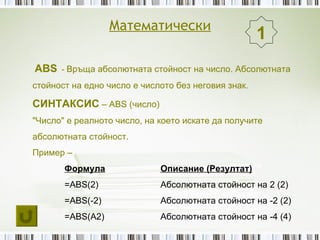 Математически
                                                     1
ABS - Връща абсолютната стойност на число. Абсолютната
стойност на едно число е числото без неговия знак.

СИНТАКСИС – ABS (число)
"Число" е реалното число, на което искате да получите
абсолютната стойност.
Пример –
       Формула               Описание (Резултат)
       =ABS(2)               Абсолютната стойност на 2 (2)
       =ABS(-2)              Абсолютната стойност на -2 (2)
       =ABS(A2)              Абсолютната стойност на -4 (4)
 