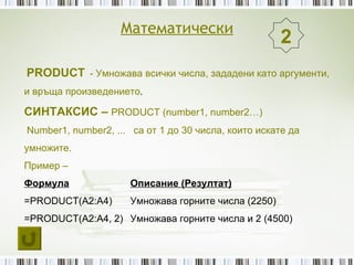 Математически
                                                      2
PRODUCT - Умножава всички числа, зададени като аргументи,
и връща произведението.

СИНТАКСИС – PRODUCT (number1, number2…)
Number1, number2, ... са от 1 до 30 числа, които искате да
умножите.
Пример –
Формула               Описание (Резултат)
=PRODUCT(A2:A4)       Умножава горните числа (2250)
=PRODUCT(A2:A4, 2) Умножава горните числа и 2 (4500)
 