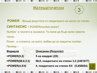 Математически
                                                    3
POWER - Връща резултата от повдигането на число на степен.
СИНТАКСИС - POWER(number,power)
Number е числото в основата. То може да бъде всяко реално
число.
Power е степента, на която трябва да се повдигне number.
Пример –
Формула              Описание (Резултат)
=POWER(5,2)          5 на квадрат (25)
=POWER(98.6,3.2)     98,6, повдигнато на степен 3,2 (2401077)
=POWER(4,5/4)        4, повдигнато на степен 5/4 (5,656854)
 
