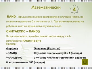Математически
                                                      4
RAND - Връща равномерно разпределено случайно число, по-
голямо или равно на 0 и по-малко от 1. При всяко изчисление на
работния лист се връща ново случайно число.

СИНТАКСИС – RAND()
За да генерирате случайно реално число между a и b,
използвайте: RAND()*(b-a)+a
Пример –
Формула               Описание (Резултат)
=RAND()               Случайно число между 0 и 1 (варира)
=RAND()*100           Случайно число по-голямо или равно на
0, но по-малко от 100 (варира)
 