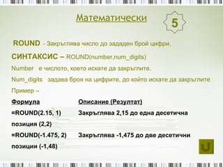 Математически
                                                   5
ROUND - Закръглява число до зададен брой цифри.
СИНТАКСИС – ROUND(number,num_digits)
Number е числото, което искате да закръглите.
Num_digits задава броя на цифрите, до който искате да закръглите
Пример –
Формула              Описание (Резултат)
=ROUND(2.15, 1)      Закръглява 2,15 до една десетична
позиция (2,2)
=ROUND(-1.475, 2)    Закръглява -1,475 до две десетични
позиции (-1,48)
 