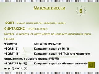 Математически
                                                      6

SQRT - Връща положителен квадратен корен.
СИНТАКСИС – SQRT(number)
Number е числото, от което искате да намерите квадратния корен.
Пример –
Формула              Описание (Резултат)
=SQRT(16)            Квадратен корен от 16 (4)
=SQRT(-16)           Квадратен корен -16. Тъй като числото е
отрицателно, е върната грешка (#NUM!)
=SQRT(ABS(-16))      Квадратен корен от абсолютната стойност
на (-16) число (4)
 
