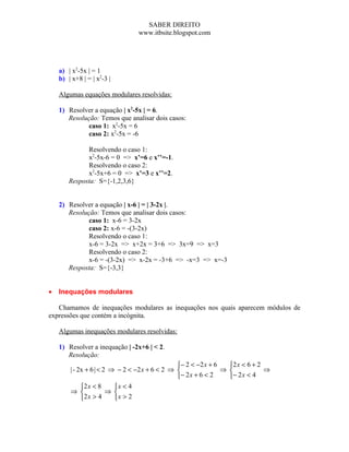 SABER DIREITO
                                www.itbsite.blogspot.com




    a) | x2-5x | = 1
    b) | x+8 | = | x2-3 |

    Algumas equações modulares resolvidas:

    1) Resolver a equação | x2-5x | = 6.
       Resolução: Temos que analisar dois casos:
              caso 1: x2-5x = 6
              caso 2: x2-5x = -6

              Resolvendo o caso 1:
              x2-5x-6 = 0 => x’=6 e x’’=-1.
              Resolvendo o caso 2:
              x2-5x+6 = 0 => x’=3 e x’’=2.
        Resposta: S={-1,2,3,6}


    2) Resolver a equação | x-6 | = | 3-2x |.
       Resolução: Temos que analisar dois casos:
              caso 1: x-6 = 3-2x
              caso 2: x-6 = -(3-2x)
              Resolvendo o caso 1:
              x-6 = 3-2x => x+2x = 3+6 => 3x=9 => x=3
              Resolvendo o caso 2:
              x-6 = -(3-2x) => x-2x = -3+6 => -x=3 => x=-3
       Resposta: S={-3,3}


•   Inequações modulares

   Chamamos de inequações modulares as inequações nos quais aparecem módulos de
expressões que contém a incógnita.

    Algumas inequações modulares resolvidas:

    1) Resolver a inequação | -2x+6 | < 2.
       Resolução:
                                                 − 2 < −2 x + 6   2 x < 6 + 2
        | - 2x + 6 | < 2 ⇒ − 2 < −2 x + 6 < 2 ⇒                 ⇒             ⇒
                                                − 2 x + 6 < 2     − 2 x < 4
             2 x < 8     x < 4
        ⇒              ⇒ 
             2 x > 4     x > 2
 