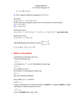 SABER DIREITO
                                  www.itbsite.blogspot.com

       S = {x ∈ IR | 2<x<4}

    2) Dê o conjunto solução da inequação |x2-2x+3| ≤ 4.

    Resolução:
    |x2-2x+3| ≤ 4 => -4 ≤ x2-2x+3 ≤ 4.
    Então temos duais inequações (que devem ser satisfeitas ao mesmo tempo):
    Eq.1: -4 ≤ x2-2x+3
    Eq.2: x2-2x+3 ≤ 4

    Resolvendo a Eq.1:
    -4 ≤ x2-2x+3 => -4-3 ≤ x2-2x => -7 ≤ x2-2x => x2-2x+7 ≥ 0 => sem raízes reais

    Resolvendo a Eq.2:
    x2-2x+3 ≤ 4 => x2-2x-1 ≤ 0

                                              x' = 1 − 2
                                             
    Aplicando Bhaskara encontramos as raízes 
                                              x' ' = 1 + 2
                                             
    S = {x ∈ IR | 1 − 2 ≤ x ≤ 1 + 2}


•   Módulo e raiz quadrada

    Consideremos os números reais x e y.
    Temos por definição, que
       x=y
    se e somente se, y2 = x e y≥0. Daí podemos concluir que
       x2 = x
    só é verdadeiro se x≥0.
    Se tivermos x<0, não podemos afirmar que
     x2 = x
    pois isso contradiz a definição.

    Por exemplo, se x=-3, teríamos:
      (−3) 2 = −3
    o que é um absurdo, pois o primeiro membro é positivo e o segundo negativo. Usando
    a definição de módulo, podemos escrever:

       x 2 =| x |
    o que é verdadeiro para todo x real.
 