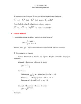 SABER DIREITO
                                                   www.itbsite.blogspot.com




    Devemos proceder da mesma forma em relação a todas raízes de índice par:
    4
        x 4 =| x |,       6
                              x 6 =| x |,     2n
                                                   x 2 n =| x |, com x ∈ IR e n ∈ IN *

    Com relação às raízes de índice ímpar, podemos escrever:
    3
        x 3 = x,      5
                          x 5 = x,      2 n +1
                                                 x 2 n +1 = x, com x ∈ IR e n ∈ IN


•   Função modular

    Chamamos de função modular a função f(x)=|x| definida por:

                                    x, se x ≥ 0
                          f ( x) = 
                                   − x, se x < 0

    Observe, então, que a função modular é uma função definida por duas sentenças.


     Determinação do domínio

          Vamos determinar o domínio de algumas funções utilizando inequações
    modulares:

               Exemplo 1: Determinar o domínio da função
                                       1
                      f ( x) =
                                   | x | −3

               Resolução:
                                         1
                      Sabemos que              só é possível em IR se | x | −3 ≠ 0.
                                      | x | −3
                      Então : | x | −3 ≠ 0 ⇒ | x |≠ 3 ⇒ x ≠ 3 ou x ≠ −3
                      Resposta : D = {x ∈ IR | x ≠ 3 ou x ≠ −3}


               Exemplo 2: Determinar o domínio da função
                      f ( x ) = 2− | x − 1 |

    Resolução:
 