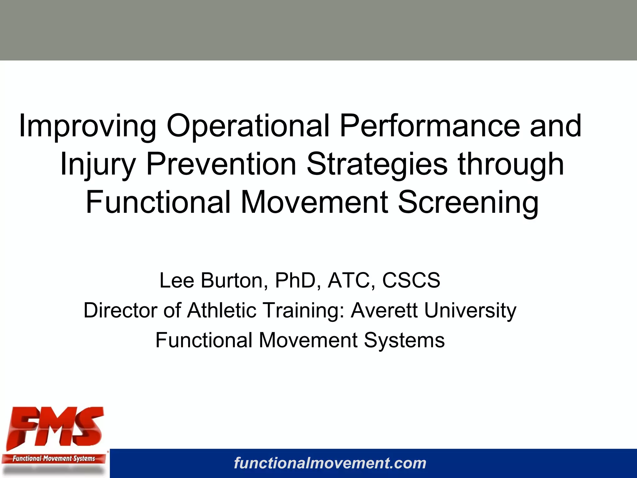 functionalmovement.com
Improving Operational Performance and
Injury Prevention Strategies through
Functional Movement Screening
Lee Burton, PhD, ATC, CSCS
Director of Athletic Training: Averett University
Functional Movement Systems
 
